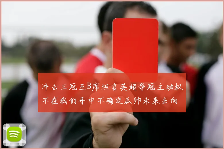 冲击三冠王B席坦言英超争冠主动权不在我们手中不确定瓜帅未来去向