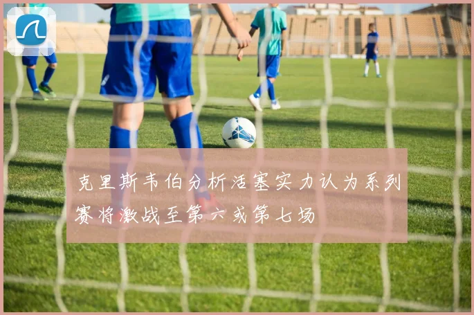 克里斯韦伯分析活塞实力认为系列赛将激战至第六或第七场