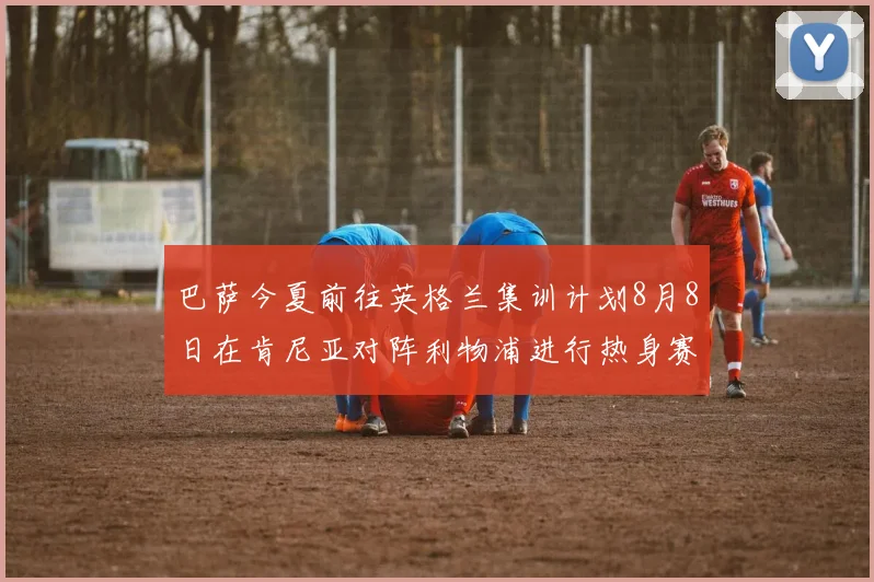 巴萨今夏前往英格兰集训计划8月8日在肯尼亚对阵利物浦进行热身赛
