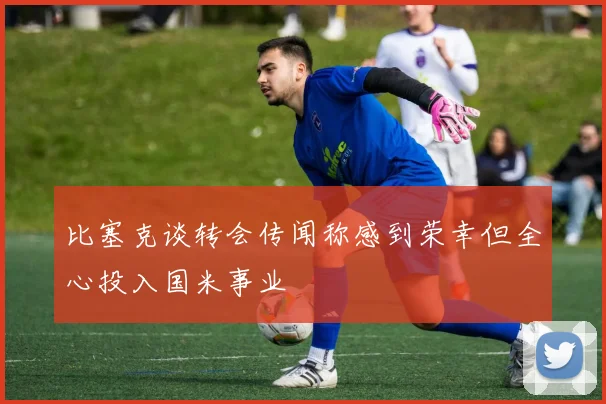 比塞克谈转会传闻称感到荣幸但全心投入国米事业