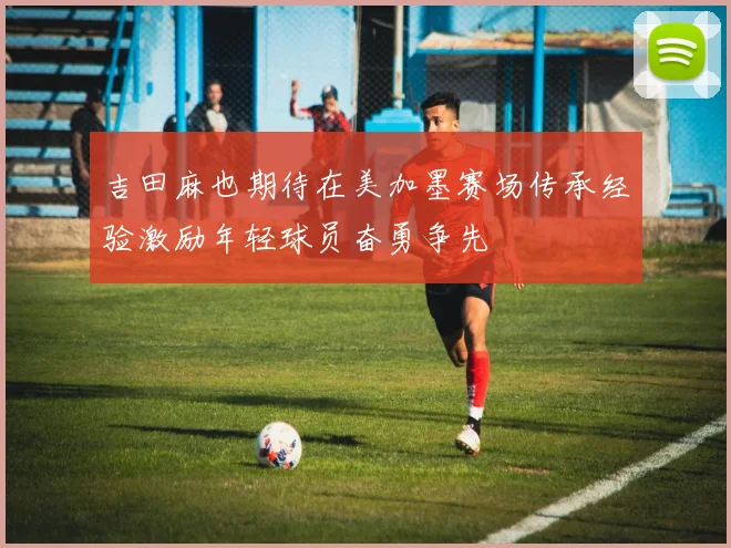 吉田麻也期待在美加墨赛场传承经验激励年轻球员奋勇争先