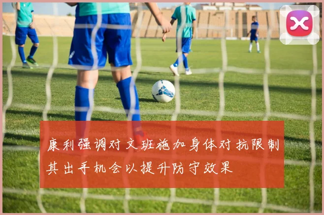 康利强调对文班施加身体对抗限制其出手机会以提升防守效果