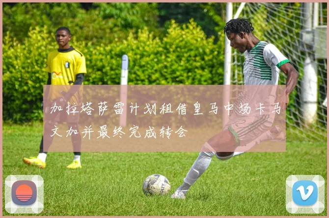 加拉塔萨雷计划租借皇马中场卡马文加并最终完成转会