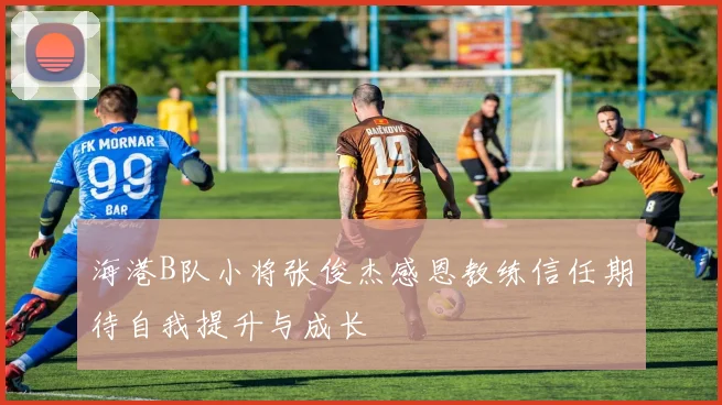 海港B队小将张俊杰感恩教练信任期待自我提升与成长