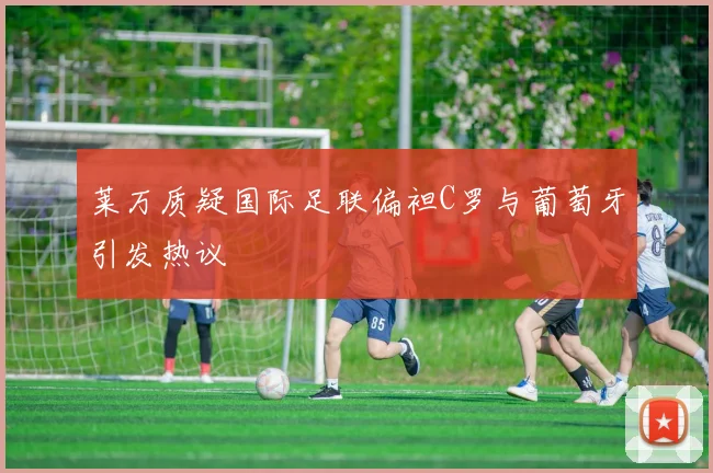 莱万质疑国际足联偏袒C罗与葡萄牙引发热议