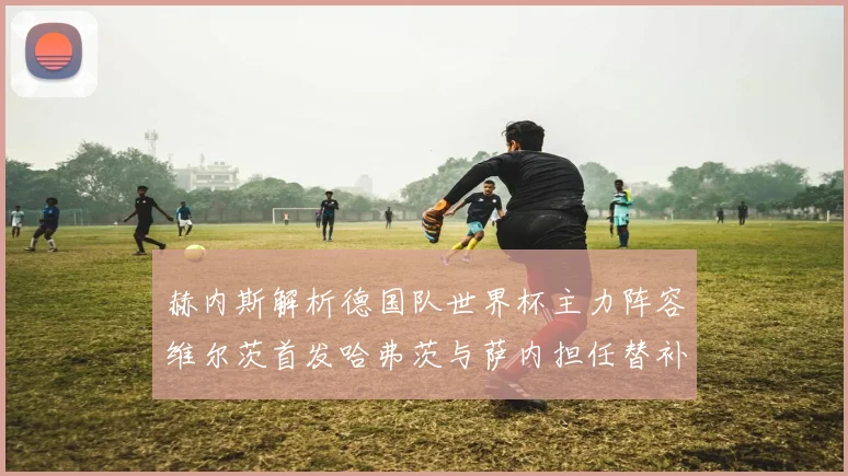 赫内斯解析德国队世界杯主力阵容维尔茨首发哈弗茨与萨内担任替补