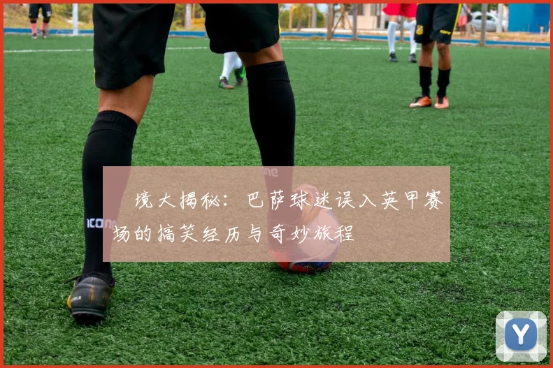 囧境大揭秘：巴萨球迷误入英甲赛场的搞笑经历与奇妙旅程
