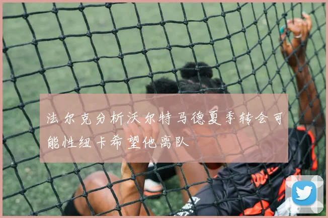 法尔克分析沃尔特马德夏季转会可能性纽卡希望他离队