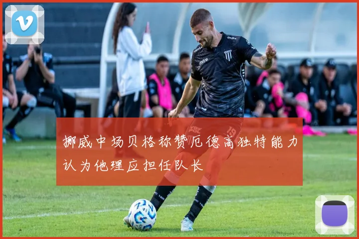 挪威中场贝格称赞厄德高独特能力认为他理应担任队长