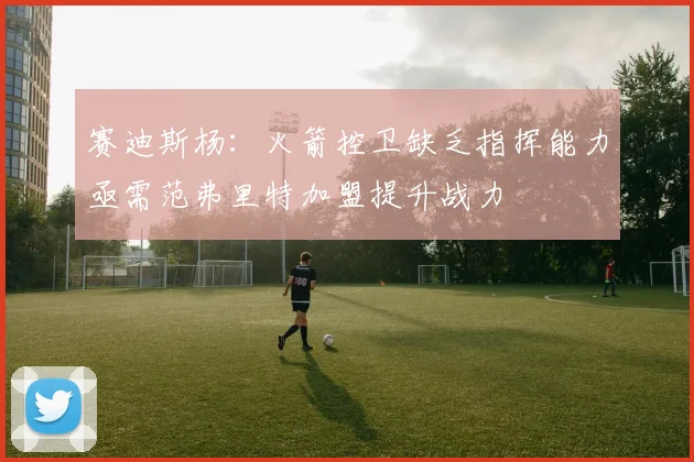 赛迪斯杨：火箭控卫缺乏指挥能力亟需范弗里特加盟提升战力